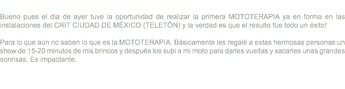 2 DE MAYO MOTOTERAPIA TELETÓN CIUDAD DE MÉXICO: Bueno pues el dia de ayer tuve la oportunidad de realizar la primera MOTOTERAPIA ya en forma en las instalaciones del CRIT CIUDAD DE MÉXICO (TELETÓN) y la verdad es que el resulto fue todo un éxito! Para lo que aún no saben lo que es la MOTOTERAPIA. Básicamente les regalé a estas hermosas personas un show de 15-20 minutos de mis brincos y después los subi a mi moto para darles vueltas y sacarles unas grandes sonrisas. Es impactante. 